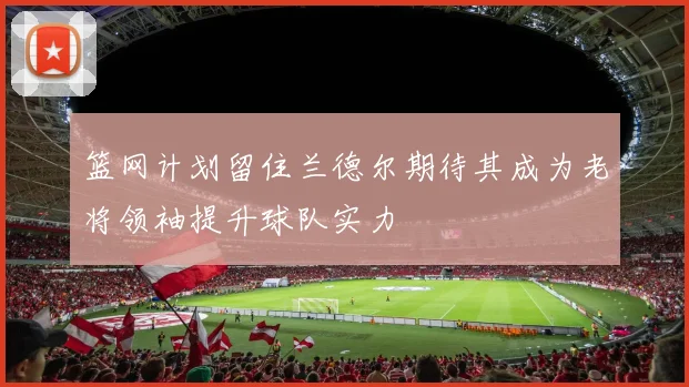 篮网计划留住兰德尔期待其成为老将领袖提升球队实力