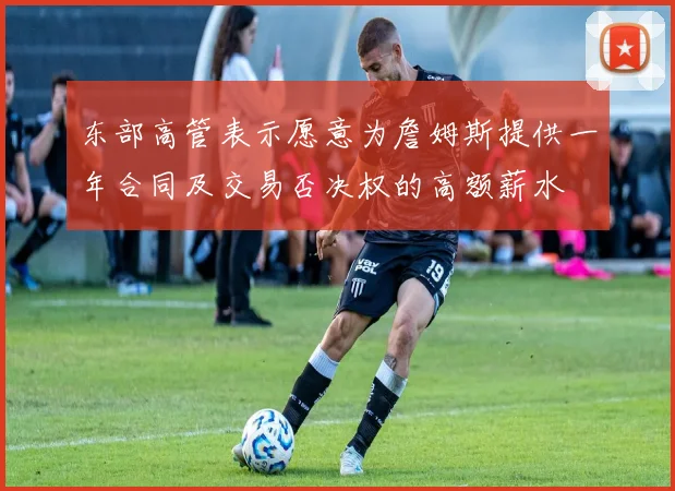 东部高管表示愿意为詹姆斯提供一年合同及交易否决权的高额薪水