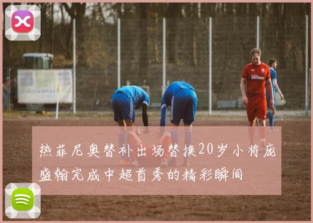 热菲尼奥替补出场替换20岁小将庞盛翰完成中超首秀的精彩瞬间