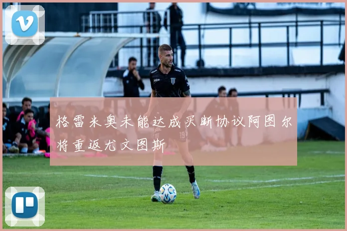 格雷米奥未能达成买断协议阿图尔将重返尤文图斯