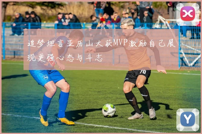 追梦坦言亚历山大获MVP激励自己展现更强心态与斗志