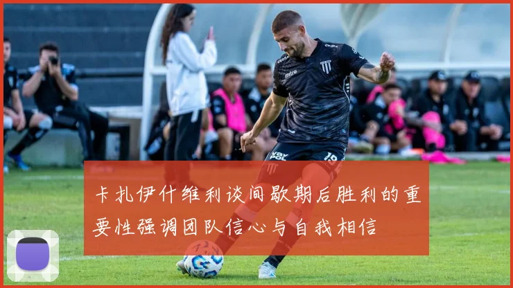 卡扎伊什维利谈间歇期后胜利的重要性强调团队信心与自我相信