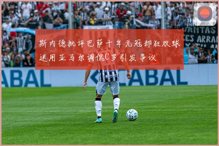 斯内德批评巴萨十年无冠却狂欢球迷用亚马尔调侃C罗引发争议