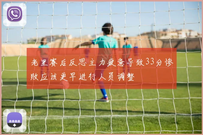 老里赛后反思主力疲惫导致33分惨败应该更早进行人员调整