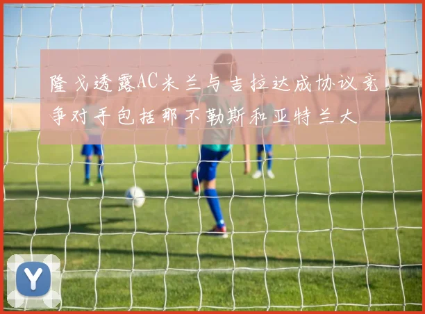 隆戈透露AC米兰与吉拉达成协议竞争对手包括那不勒斯和亚特兰大