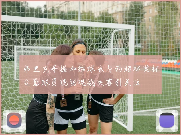 弗里克手握加维球衣与西超杯奖杯合影球员现场观战决赛引关注