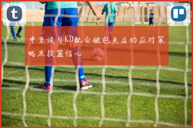 申京谈与KD配合被包夹后的应对策略及投篮信心