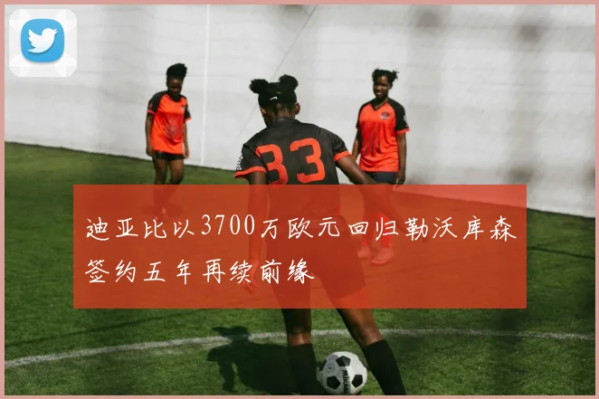 迪亚比以3700万欧元回归勒沃库森签约五年再续前缘