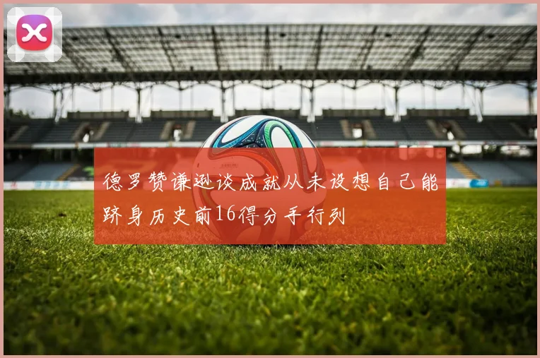 德罗赞谦逊谈成就从未设想自己能跻身历史前16得分手行列