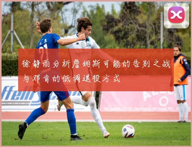 徐静雨分析詹姆斯可能的告别之战与邓肯的低调退役方式