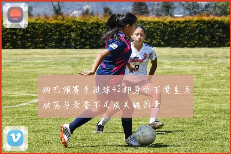 姆巴佩赛季进球42却身价下滑皇马动荡与荣誉不足成关键因素