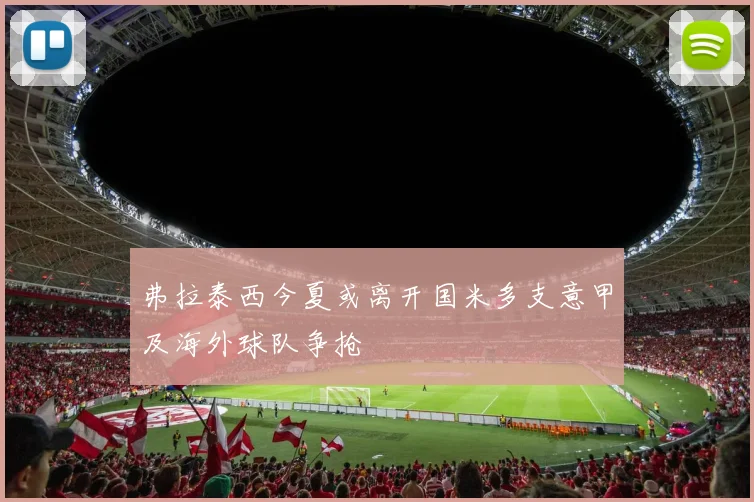 弗拉泰西今夏或离开国米多支意甲及海外球队争抢