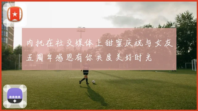 内托在社交媒体上甜蜜庆祝与女友五周年感恩有你共度美好时光