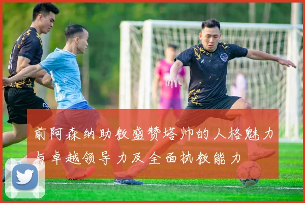 前阿森纳助教盛赞塔帅的人格魅力与卓越领导力及全面执教能力