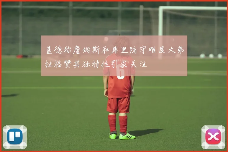 基德称詹姆斯和库里防守难度大弗拉格赞其独特性引发关注