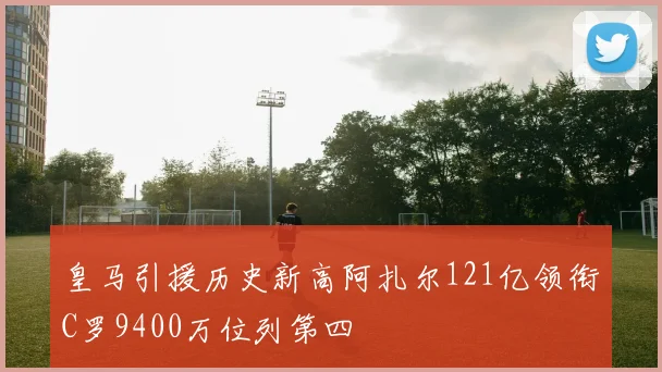 皇马引援历史新高阿扎尔121亿领衔C罗9400万位列第四