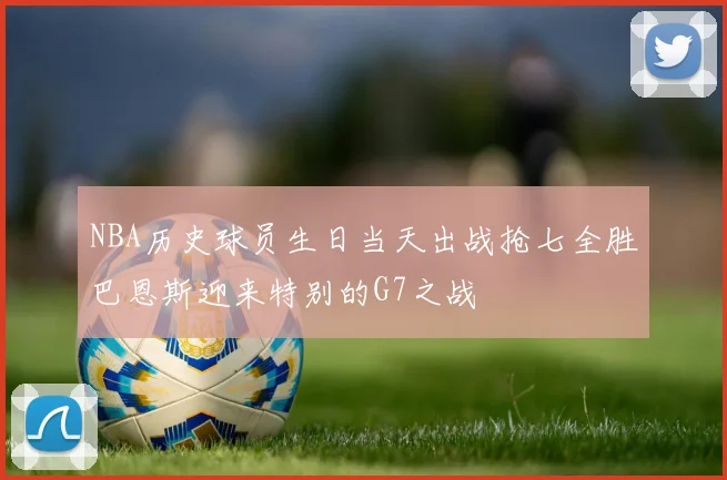 NBA历史球员生日当天出战抢七全胜巴恩斯迎来特别的G7之战