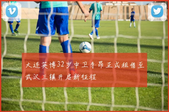 大连英博32岁中卫李昂正式租借至武汉三镇开启新征程