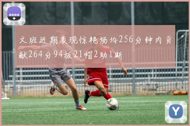 文班近期表现惊艳场均256分钟内贡献264分94板21帽2助1断