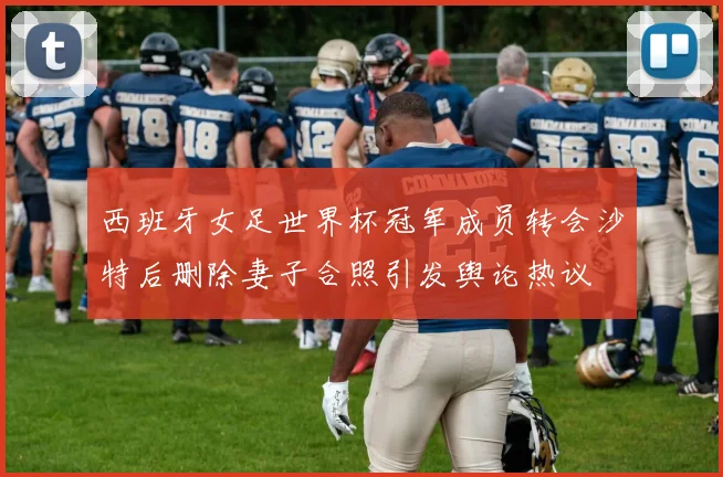 西班牙女足世界杯冠军成员转会沙特后删除妻子合照引发舆论热议