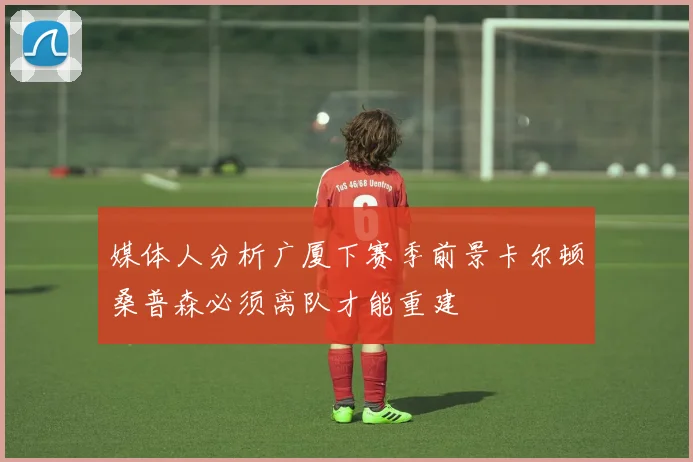 媒体人分析广厦下赛季前景卡尔顿桑普森必须离队才能重建