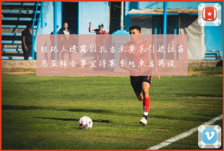 经纪人透露因扎吉未要求引进拉菲尼亚转会事宜待赛季结束后再谈